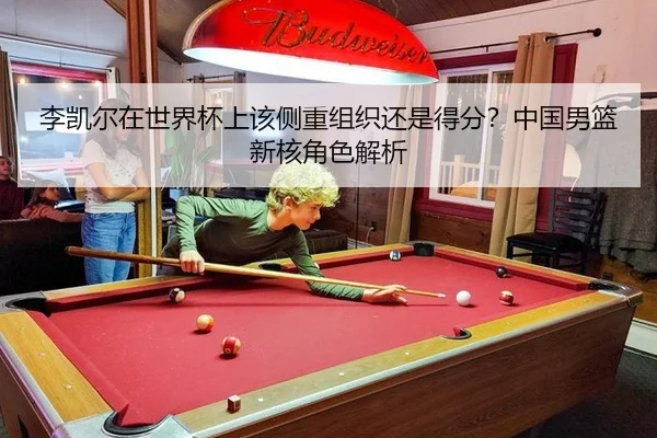 李凯尔在世界杯上该侧重组织还是得分?中国男篮新核角色解析